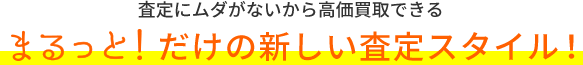 査定にムダがないから高価買取できる、まるっと!だけの新しい査定スタイル!