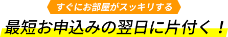 すぐにお部屋がスッキリする。最短お申込みの翌日に片付く!