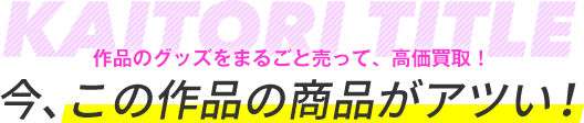 作品のグッズをまるごと売って、高価買取！今、この作品の商品がアツい！